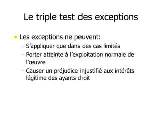 Le triple test des exceptions 
• Les exceptions ne peuvent: 
– S’appliquer que dans des cas limités 
– Porter atteinte à l’exploitation normale de 
l’oeuvre 
– Causer un préjudice injustifié aux intérêts 
légitime des ayants droit 
 