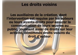 48 
Les droits voisins 
Les auxiliaires de la création, dont 
l’intervention est requise par les auteurs 
ou leurs ayants-droits pour assurer la 
communication de leurs oeuvres au 
public, jouissent aussi de droits sur leur 
activité, dénommés droits voisins du 
droit d’auteur. 
 