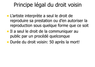 Principe légal du droit voisin 
• L’artiste interprète a seul le droit de 
reproduire sa prestation ou d’en autoriser la 
reproduction sous quelque forme que ce soit 
• Il a seul le droit de la communiquer au 
public par un procédé quelconque 
• Durée du droit voisin: 50 après la mort! 
 