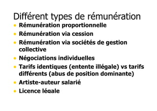 Différent types de rémunération 
• Rémunération proportionnelle 
• Rémunération via cession 
• Rémunération via sociétés de gestion 
collective 
• Négociations individuelles 
• Tarifs identiques (entente illégale) vs tarifs 
différents (abus de position dominante) 
• Artiste-auteur salarié 
• Licence légale 
 