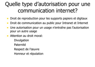 Quelle type d’autorisation pour une 
communication internet? 
• Droit de reproduction pour les supports papiers et digitaux 
• Droit de communication au public pour Intranet et Internet 
• Une autorisation pour un usage n’entraîne pas l’autorisation 
pour un autre usage 
• Attention au droit moral: 
– Divulgation 
– Paternité 
– Respect de l’oeuvre 
– Honneur et réputation 
 