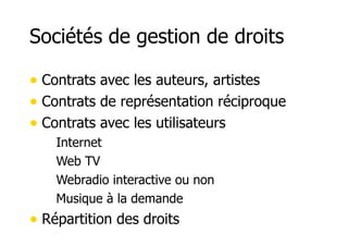 Sociétés de gestion de droits 
• Contrats avec les auteurs, artistes 
• Contrats de représentation réciproque 
• Contrats avec les utilisateurs 
– Internet 
– Web TV 
– Webradio interactive ou non 
– Musique à la demande 
• Répartition des droits 
 