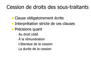 Cession de droits des sous-traitants 
• Clause obligatoirement écrite 
• Interprétation stricte de ces clauses 
• Précisions quant 
– Au droit cédé 
– À la rémunération 
– L’étendue de la cession 
– La durée de la cession 
 