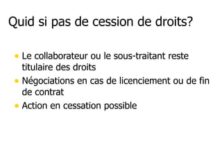 Quid si pas de cession de droits? 
• Le collaborateur ou le sous-traitant reste 
titulaire des droits 
• Négociations en cas de licenciement ou de fin 
de contrat 
• Action en cessation possible 
 