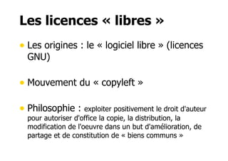 Les licences « libres » 
• Les origines : le « logiciel libre » (licences 
GNU) 
• Mouvement du « copyleft » 
• Philosophie : exploiter positivement le droit d'auteur 
pour autoriser d'office la copie, la distribution, la 
modification de l'oeuvre dans un but d'amélioration, de 
partage et de constitution de « biens communs » 
 