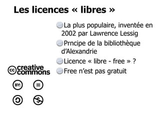 Les licences « libres » 
La plus populaire, inventée en 
2002 par Lawrence Lessig 
Prncipe de la bibliothèque 
d’Alexandrie 
Licence « libre - free » ? 
Free n’est pas gratuit 
 