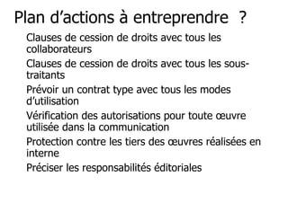 Plan d’actions à entreprendre ? 
"Clauses de cession de droits avec tous les 
collaborateurs 
"Clauses de cession de droits avec tous les sous-traitants 
"Prévoir un contrat type avec tous les modes 
d’utilisation 
"Vérification des autorisations pour toute oeuvre 
utilisée dans la communication 
"Protection contre les tiers des oeuvres réalisées en 
interne 
"Préciser les responsabilités éditoriales 
 