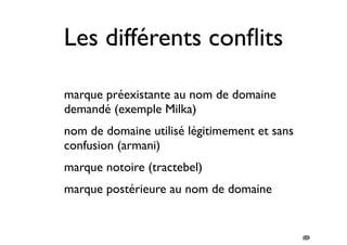 80 
Les différents conflits 
• marque préexistante au nom de domaine 
demandé (exemple Milka) 
• nom de domaine utilisé légitimement et sans 
confusion (armani) 
• marque notoire (tractebel) 
• marque postérieure au nom de domaine 
78 
 