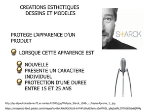 CREATIONS ESTHETIQUES 
DESSINS ET MODELES 
PROTEGE L’APPARENCE D’UN 
PRODUIT 
LORSQUE CETTE APPARENCE EST 
NOUVELLE 
PRESENTE UN CARACTERE 
INDIVIDUEL 
PROTECTION D’UNE DUREE 
ENTRE 15 ET 25 ANS 
http://lyc-stpaulnotredame-72.ac-nantes.fr/IMG/jpg/Philippe_Starck_1949-_-_Presse-Agrume_1_.jpg 
https://encrypted-tbn1.gstatic.com/images?q=tbn:ANd9GcRLU6-6-PHFcb9sXL9Vmx10ANW5L_gBg2a6RL2f79VbD5dxkQFlMg 
 