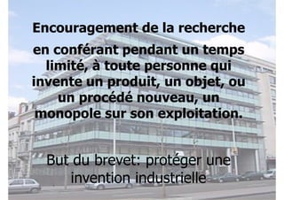 Encouragement de la recherche 
en conférant pendant un temps 
limité, à toute personne qui 
invente un produit, un objet, ou 
un procédé nouveau, un 
monopole sur son exploitation. 
But du brevet: protéger une 
invention industrielle 
 