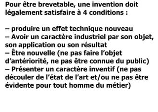 Pour être brevetable, une invention doit 
légalement satisfaire à 4 conditions : 
– produire un effet technique nouveau 
– Avoir un caractère industriel par son objet, 
son application ou son résultat 
– Être nouvelle (ne pas faire l’objet 
d’antériorité, ne pas être connue du public) 
– Présenter un caractère inventif (ne pas 
découler de l’état de l’art et/ou ne pas être 
évidente pour tout homme du métier) 
 
