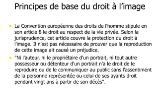 Principes de base du droit à l’image 
• La Convention européenne des droits de l'homme stipule en 
son article 8 le droit au respect de la vie privée. Selon la 
jurisprudence, cet article couvre la protection du droit à 
l'image. Il n'est pas nécessaire de prouver que la reproduction 
de cette image ait causé un préjudice. 
• "Ni l'auteur, ni le propriétaire d'un portrait, ni tout autre 
possesseur ou détenteur d'un portrait n'a le droit de le 
reproduire ou de le communiquer au public sans l'assentiment 
de la personne représentée ou celui de ses ayants droit 
pendant vingt ans à partir de son décès". 
 