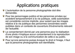 Applications pratiques 
L'autorisation de la personne photographiée doit être 
demandée. 
Pour les personnages publics et les personnes privées qui 
accèdent temporairement à la vie publique, cette autorisation 
est considérée comme implicite, pour autant que les images 
relative à la vie publique des personnes concernées soient 
publiées dans un contexte de couverture d'événements relevant 
de l'actualité. 
Le consentement donné par une personne pour la réalisation 
d'une photo n'implique aucun consentement à la reproduction 
de son image ou à la communication de celle-ci au public. 
Pour qu'une personne puisse évoquer le droit à l'image, il faut 
que la personne photographiée soit identifiable. 
 