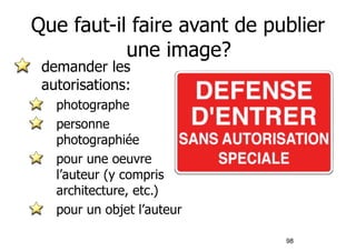 Que faut-il faire avant de publier 
98 
une image? 
demander les 
autorisations: 
photographe 
personne 
photographiée 
pour une oeuvre 
l’auteur (y compris 
architecture, etc.) 
pour un objet l’auteur 
 