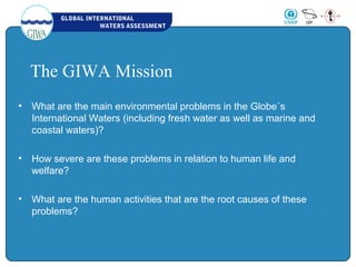 GLOBAL INTERNATIONAL
WATERS ASSESSMENT
The GIWA Mission
• What are the main environmental problems in the Globe´s
International Waters (including fresh water as well as marine and
coastal waters)?
• How severe are these problems in relation to human life and
welfare?
• What are the human activities that are the root causes of these
problems?
 