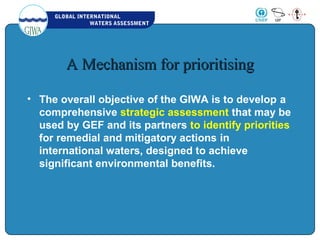GLOBAL INTERNATIONAL
WATERS ASSESSMENT
A Mechanism for prioritisingA Mechanism for prioritising
• The overall objective of the GIWA is to develop a
comprehensive strategic assessment that may be
used by GEF and its partners to identify priorities
for remedial and mitigatory actions in
international waters, designed to achieve
significant environmental benefits.
 