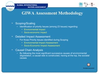 GLOBAL INTERNATIONAL
WATERS ASSESSMENT
GIWA Assessment Methodology
• Scoping/Scaling
– Identification of priority Issues (among 23 Issues) regarding:
• Environmental impact
• Socio-economic impact
• Detailed Impact Assessment
– For those Priority Issues identified during Scoping
• Environmental Impact Assessment
• Socio-Economic Impact Assessment
• Causal Chain Analysis
– By following the most significant successive causes of environmental
degradation, a causal web is constructed, having at the top, the sociatal
causes
Acrobat Document
 