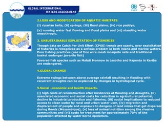 GLOBAL INTERNATIONAL
WATERS ASSESSMENT
2.LOSS AND MODIFICATION OF AQUATIC HABITATS.
(i) riparian belts, (ii) springs, (iii) flood plains, (iv) rice paddys,
(v) running water fast flowing and flood plains and (vi) standing water
mesothropic.
3. UNSUSTAINABLE EXPLOITATION OF FISHERIES
Though data on Catch Per Unit Effort (CPUE) trends are scanty, over exploitation
of fisheries is recognized as a serious problem in both inland and marine waters.
Poor fishing practices (use of fine wire mesh mosquito nets and traditional
basket endanger juvenile fish)
Favored fish species such as Maluti Monnow in Lesotho and Kapenta in Kariba
are endangered.
4.GLOBAL CHANGE
Extreme swings between above average rainfall resulting in flooding with
recurrent droughts can be explained by changes in hydrological cycle.
5.Social –economic and health impacts.
(i) high costs of reconstruction after incidences of flooding and droughts, (ii)
associated economic and social costs for reduction in agricultural potential,
decline in industrial production and fisheries, (iii) social implications to reduced
access to clean water by rural and urban water user, (iv) migration and
displacement of people and exposure to dangers of land mines that get dispersed
during floods (Mozambique), (v) loss of animal nutrition among the riverine
communities and (vi) costs for treatment for approximately 70% of the
population affected by water borne epidemics.
 