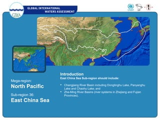 GLOBAL INTERNATIONAL
WATERS ASSESSMENT
Mega-region:
North Pacific
Sub-region 36:
East China Sea
Introduction
East China Sea Sub-region should include:
 Changjiang River Basin including Dongtinghu Lake, Panyanghu
Lake and Chaohu Lake; and
 Zhe-Ming River Basins (river systems in Zhejiang and Fujian
Provinces).
 