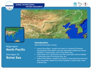 GLOBAL INTERNATIONAL
WATERS ASSESSMENT
Mega-region:
North Pacific
Sub-region 35:
Bohai Sea
Introduction
Bohai Sea Sub-region include:
    
 Liaohe River Basin, coastal river basins in Liaodong Peninsula,
Shuangtaizihe River Basin and their associated coastal and marine
habitats in Liaodong Bay, north of the Bohai Sea;
 Haihe River and Luanhe River and their associated marine habitats
in Bohai Bay west of the Bohai Sea; and
 Yellow River Basins, coastal river basins in Shandong Peninsula and
their associated coastal and marine habitats in Laizhou Bay, south
of Bohai Sea.
 