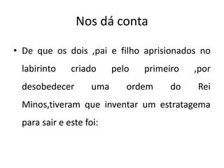 Nos dá conta
• De que os dois ,pai e filho aprisionados no
labirinto criado pelo primeiro ,por
desobedecer uma ordem do Rei
Minos,tiveram que inventar um estratagema
para sair e este foi:
 
