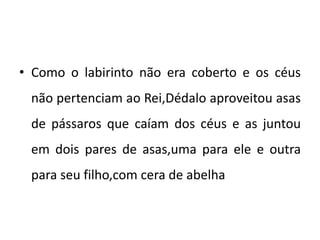 • Como o labirinto não era coberto e os céus
não pertenciam ao Rei,Dédalo aproveitou asas
de pássaros que caíam dos céus e as juntou
em dois pares de asas,uma para ele e outra
para seu filho,com cera de abelha
 