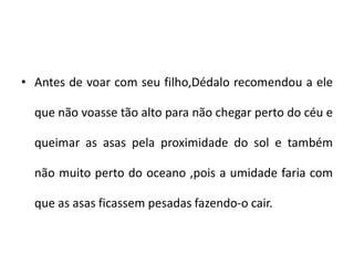 • Antes de voar com seu filho,Dédalo recomendou a ele
que não voasse tão alto para não chegar perto do céu e
queimar as asas pela proximidade do sol e também
não muito perto do oceano ,pois a umidade faria com
que as asas ficassem pesadas fazendo-o cair.
 