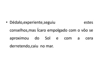 • Dédalo,experiente,seguiu estes
conselhos,mas Ícaro empolgado com o vôo se
aproximou do Sol e com a cera
derretendo,caiu no mar.
 