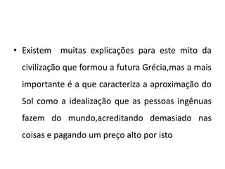 • Existem muitas explicações para este mito da
civilização que formou a futura Grécia,mas a mais
importante é a que caracteriza a aproximação do
Sol como a idealização que as pessoas ingênuas
fazem do mundo,acreditando demasiado nas
coisas e pagando um preço alto por isto
 