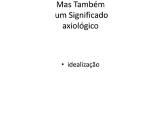 Mas Também
um Significado
axiológico
• idealização
 
