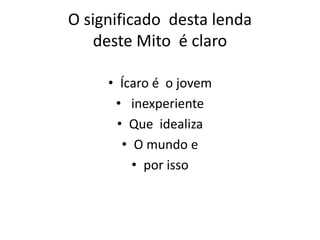 O significado desta lenda
deste Mito é claro
• Ícaro é o jovem
• inexperiente
• Que idealiza
• O mundo e
• por isso
 