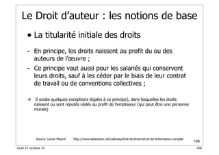 Le Droit d’auteur : les notions de base
• La titularité initiale des droits
- En principe, les droits naissent au profit du ou des
auteurs de l’œuvre ;

- Ce principe vaut aussi pour les salariés qui conservent

leurs droits, sauf à les céder par le biais de leur contrat
de travail ou de conventions collectives ;



Il existe quelques exceptions légales à ce principe), dans lesquelles les droits
naissent ou sont réputés cédés au profit de l’employeur (qui peut être une personne
morale)

Source: Lionel Maurel
lundi 21 octobre 13

http://www.slideshare.net/calimaq/droit-de-linternet-et-de-linformation-complet

106
106

 