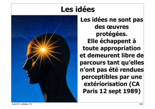 Les idées

Février 2008
lundi 21 octobre 13

Les idées ne sont pas
des œuvres
protégées.
Elle échappent à
toute appropriation
et demeurent libre de
parcours tant qu’elles
n’ont pas été rendues
perceptibles par une
extériorisation (CA
Paris 12 sept 1989)
109

 