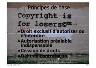 Principes de base

• Droit exclusif d’autoriser ou
d’interdire
• Autorisation préalable
indispensable
• Cession de droits
• Délit de contrefaçon

Crédit image: http://www.tetedequenelle.fr/2010/03/droit-dauteur-mal-tourne/
112
lundi 21 octobre 13

112

 