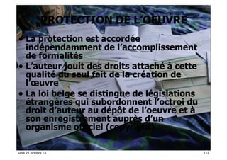PROTECTION DE L’OEUVRE
• La protection est accordée

indépendamment de l’accomplissement
de formalités
• L’auteur jouit des droits attaché à cette
qualité du seul fait de la création de
l’œuvre
• La loi belge se distingue de législations
étrangères qui subordonnent l’octroi du
droit d’auteur au dépôt de l’oeuvre et à
son enregistrement auprès d’un
organisme officiel (copyright)
113
lundi 21 octobre 13

113

 
