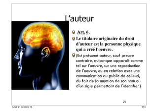 L’auteur
 Art. 6.
Le titulaire originaire du droit
d'auteur est la personne physique
qui a créé l'oeuvre.
(Est présumé auteur, sauf preuve
contraire, quiconque apparaît comme
tel sur l'oeuvre, sur une reproduction
de l'oeuvre, ou en relation avec une
communication au public de celle-ci,
du fait de la mention de son nom ou
d'un sigle permettant de l'identifier.)

25
lundi 21 octobre 13

114

 