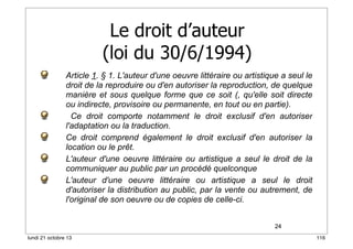 Le droit d’auteur
(loi du 30/6/1994)
Article 1. § 1. L'auteur d'une oeuvre littéraire ou artistique a seul le
droit de la reproduire ou d'en autoriser la reproduction, de quelque
manière et sous quelque forme que ce soit (, qu'elle soit directe
ou indirecte, provisoire ou permanente, en tout ou en partie).
Ce droit comporte notamment le droit exclusif d'en autoriser
l'adaptation ou la traduction.
Ce droit comprend également le droit exclusif d'en autoriser la
location ou le prêt.
L'auteur d'une oeuvre littéraire ou artistique a seul le droit de la
communiquer au public par un procédé quelconque
L'auteur d'une oeuvre littéraire ou artistique a seul le droit
d'autoriser la distribution au public, par la vente ou autrement, de
l'original de son oeuvre ou de copies de celle-ci.
24
lundi 21 octobre 13

116

 
