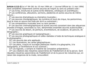 Article L112-2(Loi n° 94-361 du 10 mai 1994 art. 1 Journal Officiel du 11 mai 1994)
Sont considérés notamment comme oeuvres de l'esprit au sens du présent code :
1° Les livres, brochures et autres écrits littéraires, artistiques et scientifiques ;
2° Les conférences, allocutions, sermons, plaidoiries et autres oeuvres de même
nature ;
3° Les oeuvres dramatiques ou dramatico-musicales ;
4° Les oeuvres chorégraphiques, les numéros et tours de cirque, les pantomimes,
dont la mise en oeuvre est fixée par écrit ou autrement ;
5° Les compositions musicales avec ou sans paroles ;
6° Les oeuvres cinématographiques et autres oeuvres consistant dans des séquences
animées d'images, sonorisées ou non, dénommées ensemble oeuvres audiovisuelles ;
7° Les oeuvres de dessin, de peinture, d'architecture, de sculpture, de gravure, de
lithographie ;
8° Les oeuvres graphiques et typographiques ;
9° Les oeuvres photographiques et celles réalisées à l'aide de techniques analogues à
la photographie ;
10° Les oeuvres des arts appliqués ;
11° Les illustrations, les cartes géographiques ;
12° Les plans, croquis et ouvrages plastiques relatifs à la géographie, à la
topographie, à l'architecture et aux sciences ;
13° Les logiciels, y compris le matériel de conception préparatoire ;
14° Les créations des industries saisonnières de l'habillement et de la parure. Sont
réputées industries saisonnières de l'habillement et de la parure les industries qui, en
raison des exigences de la mode, renouvellent

lundi 21 octobre 13

117

 