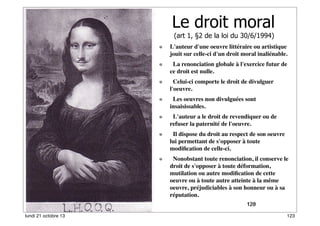 Le droit moral
(art 1, §2 de la loi du 30/6/1994)

L'auteur d'une oeuvre littéraire ou artistique
jouit sur celle-ci d'un droit moral inaliénable.
  La renonciation globale à l'exercice futur de
ce droit est nulle.
  Celui-ci comporte le droit de divulguer
l'oeuvre.
  Les oeuvres non divulguées sont
insaisissables.
  L'auteur a le droit de revendiquer ou de
refuser la paternité de l'oeuvre.
  Il dispose du droit au respect de son oeuvre
lui permettant de s'opposer à toute
modiﬁcation de celle-ci.
  Nonobstant toute renonciation, il conserve le
droit de s'opposer à toute déformation,
mutilation ou autre modiﬁcation de cette
oeuvre ou à toute autre atteinte à la même
oeuvre, préjudiciables à son honneur ou à sa
réputation.
123
120
lundi 21 octobre 13

123

 