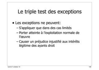 Le triple test des exceptions
• Les exceptions ne peuvent:
– S’appliquer que dans des cas limités
– Porter atteinte à l’exploitation normale de
l’œuvre
– Causer un préjudice injustifié aux intérêts
légitime des ayants droit

lundi 21 octobre 13

126

 