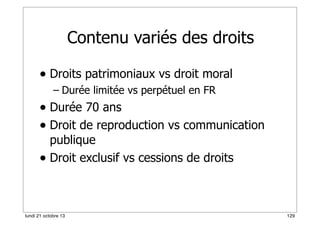Contenu variés des droits
• Droits patrimoniaux vs droit moral
– Durée limitée vs perpétuel en FR

• Durée 70 ans
• Droit de reproduction vs communication
publique
• Droit exclusif vs cessions de droits

lundi 21 octobre 13

129

 