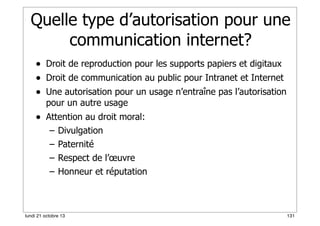 Quelle type d’autorisation pour une
communication internet?
• Droit de reproduction pour les supports papiers et digitaux
• Droit de communication au public pour Intranet et Internet
• Une autorisation pour un usage n’entraîne pas l’autorisation
pour un autre usage

• Attention au droit moral:
–
–
–
–

Divulgation
Paternité
Respect de l’œuvre
Honneur et réputation

lundi 21 octobre 13

131

 
