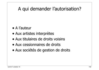 A qui demander l’autorisation?

• A l’auteur
• Aux artistes interprètes
• Aux titulaires de droits voisins
• Aux cessionnaires de droits
• Aux sociétés de gestion de droits

lundi 21 octobre 13

132

 