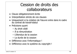 Cession de droits des
collaborateurs
• Clause obligatoirement écrite
• Interprétation stricte de ces clauses
• Uniquement si la création de l’œuvre entre dans le cadre
•

•
•

du contrat de travail-statut
Précisions quant
– Au droit cédé
– À la rémunération
– L’étendue de la cession
– La durée de la cession
Différence avec l’informatique !
Différence avec le système du copyright !

lundi 21 octobre 13

135

 
