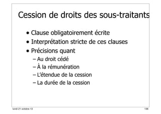 Cession de droits des sous-traitants
• Clause obligatoirement écrite
• Interprétation stricte de ces clauses
• Précisions quant
– Au droit cédé
– À la rémunération
– L’étendue de la cession
– La durée de la cession

lundi 21 octobre 13

136

 