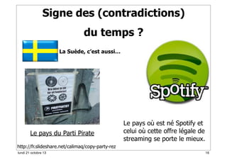Signe des (contradictions)
du temps ?
La Suède, c’est aussi…

Le pays du Parti Pirate

Le pays où est né Spotify et
celui où cette offre légale de
streaming se porte le mieux.

http://fr.slideshare.net/calimaq/copy-party-rez
lundi 21 octobre 13

16

 