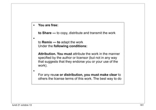 • You are free:
to Share — to copy, distribute and transmit the work

•

to Remix — to adapt the work
Under the following conditions:
Attribution. You must attribute the work in the manner
specified by the author or licensor (but not in any way
that suggests that they endorse you or your use of the
work).

•

lundi 21 octobre 13

For any reuse or distribution, you must make clear to
others the license terms of this work. The best way to do

161

 