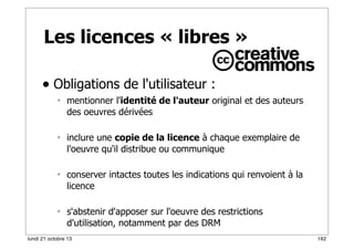 Les licences « libres »
• Obligations de l'utilisateur :








mentionner l'identité de l'auteur original et des auteurs
des oeuvres dérivées
inclure une copie de la licence à chaque exemplaire de
l'oeuvre qu'il distribue ou communique
conserver intactes toutes les indications qui renvoient à la
licence
s'abstenir d'apposer sur l'oeuvre des restrictions
d'utilisation, notamment par des DRM

lundi 21 octobre 13

162

 