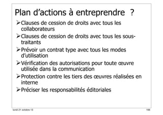 Plan d’actions à entreprendre ?
Clauses de cession de droits avec tous les

collaborateurs
Clauses de cession de droits avec tous les soustraitants
Prévoir un contrat type avec tous les modes
d’utilisation
Vérification des autorisations pour toute œuvre
utilisée dans la communication
Protection contre les tiers des œuvres réalisées en
interne
Préciser les responsabilités éditoriales

lundi 21 octobre 13

166

 