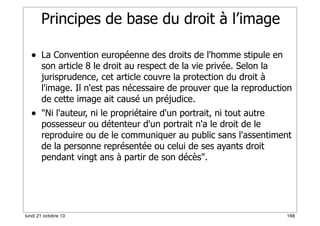 Principes de base du droit à l’image
• La Convention européenne des droits de l'homme stipule en

son article 8 le droit au respect de la vie privée. Selon la
jurisprudence, cet article couvre la protection du droit à
l'image. Il n'est pas nécessaire de prouver que la reproduction
de cette image ait causé un préjudice.

• "Ni l'auteur, ni le propriétaire d'un portrait, ni tout autre

possesseur ou détenteur d'un portrait n'a le droit de le
reproduire ou de le communiquer au public sans l'assentiment
de la personne représentée ou celui de ses ayants droit
pendant vingt ans à partir de son décès".

lundi 21 octobre 13

168

 